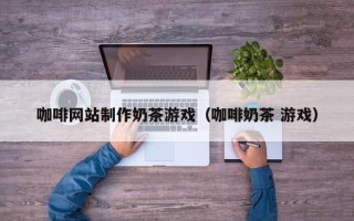 汉中咖啡网站制作奶茶游戏（咖啡奶茶 游戏）